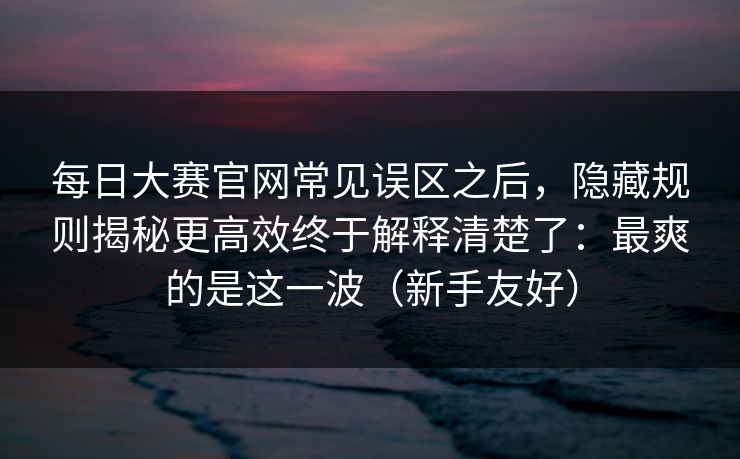 每日大赛官网常见误区之后,隐藏规则揭秘更高效终于解释清楚了:最爽的是这一波(新手友好) 每日大赛官网常见误区之后,隐藏规则揭秘更高效终于解释清楚了:最爽的是这一波(新手友好)