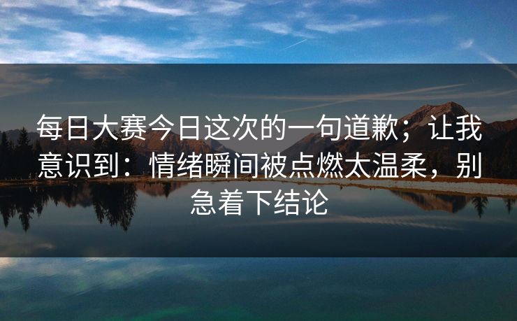 每日大赛今日这次的一句道歉；让我意识到：情绪瞬间被点燃太温柔，别急着下结论