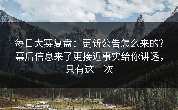 每日大赛复盘：更新公告怎么来的？幕后信息来了更接近事实给你讲透，只有这一次