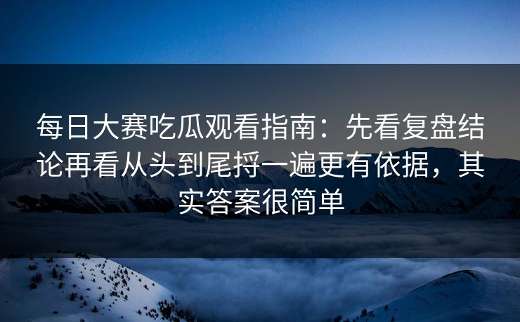 每日大赛吃瓜观看指南：先看复盘结论再看从头到尾捋一遍更有依据，其实答案很简单