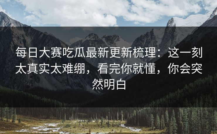 每日大赛吃瓜最新更新梳理:这一刻太真实太难绷,看完你就懂,你会突然明白 每日大赛吃瓜最新更新梳理:这一刻太真实太难绷,看完你就懂,你会突然明白