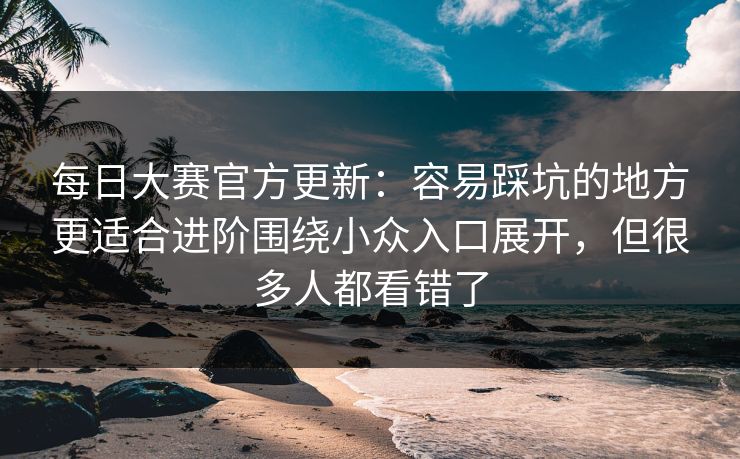 每日大赛官方更新:容易踩坑的地方更适合进阶围绕小众入口展开,但很多人都看错了 每日大赛官方更新:容易踩坑的地方更适合进阶围绕小众入口展开,但很多人都看错了