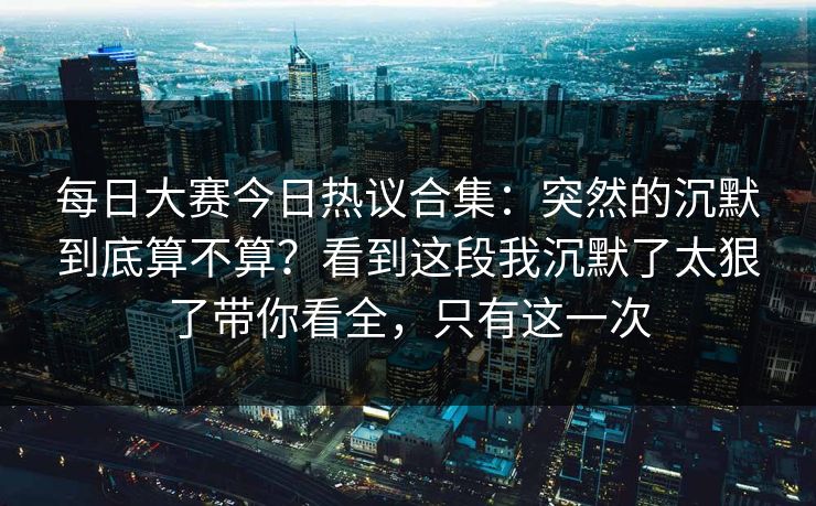 每日大赛今日热议合集：突然的沉默到底算不算？看到这段我沉默了太狠了带你看全，只有这一次