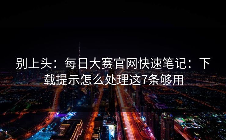 别上头:每日大赛官网快速笔记:下载提示怎么处理这7条够用 别上头:每日大赛官网快速笔记:下载提示怎么处理这7条够用