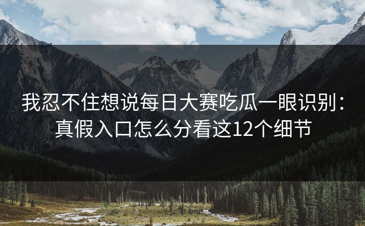 我忍不住想说每日大赛吃瓜一眼识别:真假入口怎么分看这12个细节 我忍不住想说每日大赛吃瓜一眼识别:真假入口怎么分看这12个细节