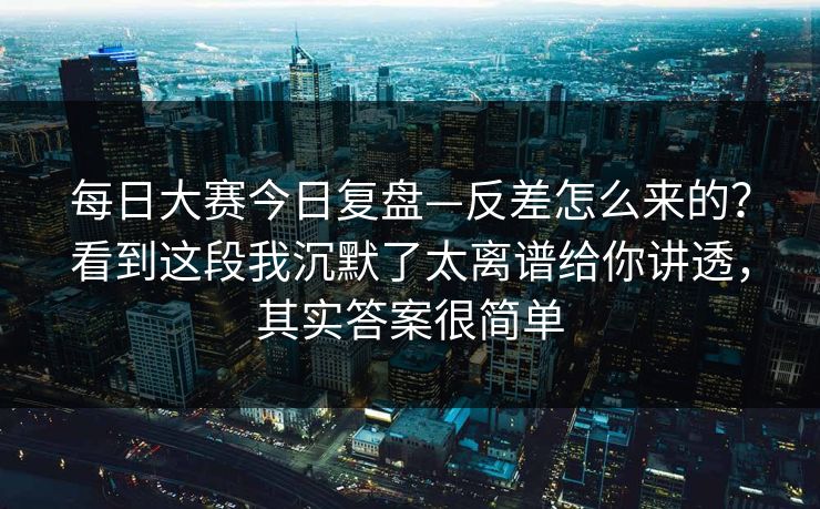每日大赛今日复盘—反差怎么来的？看到这段我沉默了太离谱给你讲透，其实答案很简单
