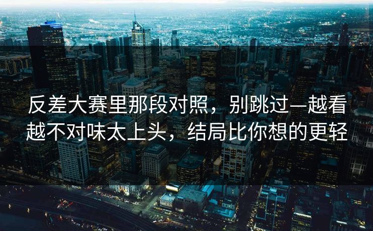 反差大赛里那段对照，别跳过—越看越不对味太上头，结局比你想的更轻
