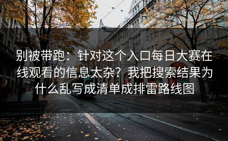 别被带跑：针对这个入口每日大赛在线观看的信息太杂？我把搜索结果为什么乱写成清单成排雷路线图