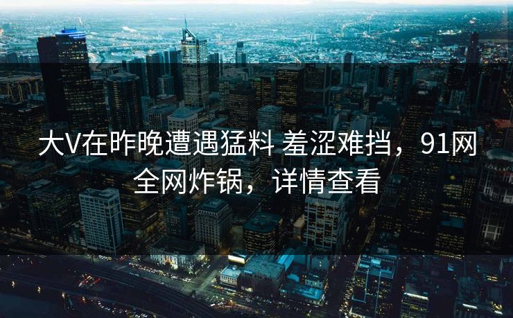 大V在昨晚遭遇猛料 羞涩难挡，91网全网炸锅，详情查看