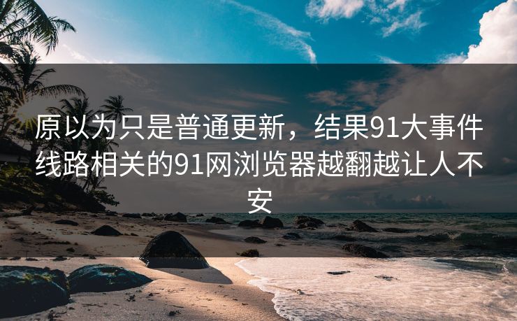 原以为只是普通更新，结果91大事件线路相关的91网浏览器越翻越让人不安