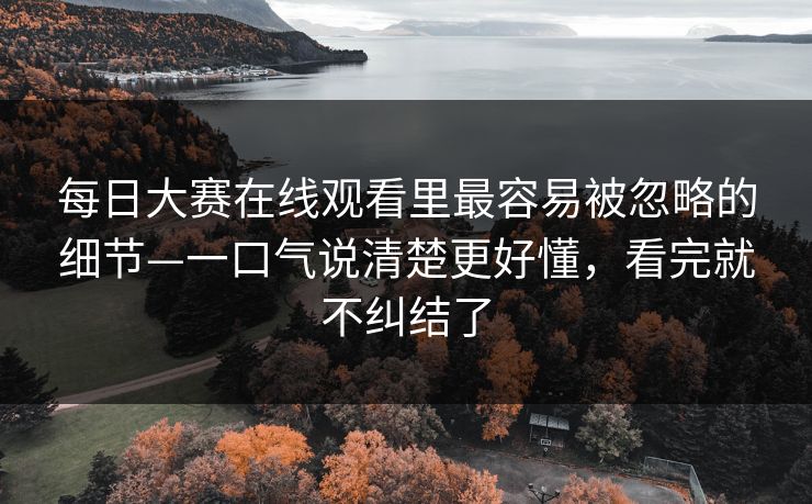 每日大赛在线观看里最容易被忽略的细节—一口气说清楚更好懂，看完就不纠结了