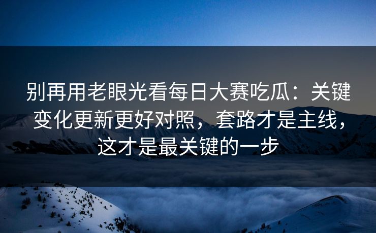 别再用老眼光看每日大赛吃瓜：关键变化更新更好对照，套路才是主线，这才是最关键的一步