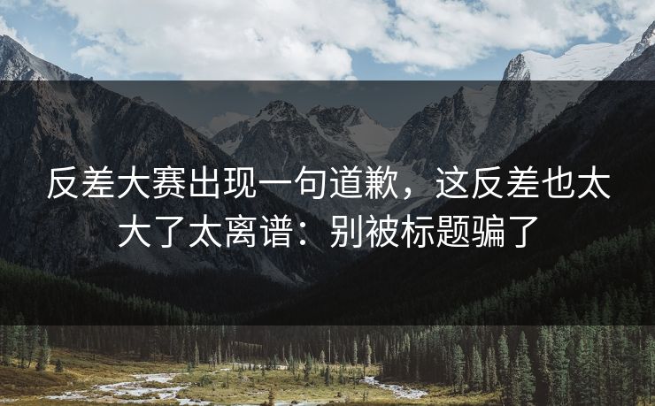 反差大赛出现一句道歉,这反差也太大了太离谱:别被标题骗了 反差大赛出现一句道歉,这反差也太大了太离谱:别被标题骗了
