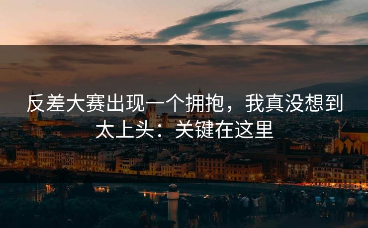 反差大赛出现一个拥抱，我真没想到太上头：关键在这里