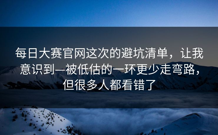 每日大赛官网这次的避坑清单，让我意识到—被低估的一环更少走弯路，但很多人都看错了
