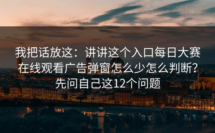 我把话放这：讲讲这个入口每日大赛在线观看广告弹窗怎么少怎么判断？先问自己这12个问题
