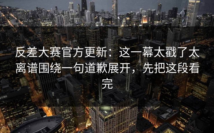 反差大赛官方更新：这一幕太戳了太离谱围绕一句道歉展开，先把这段看完