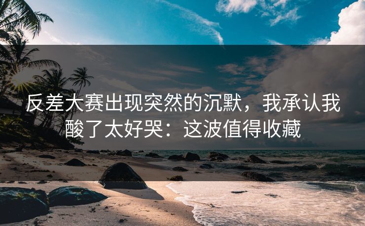 反差大赛出现突然的沉默，我承认我酸了太好哭：这波值得收藏