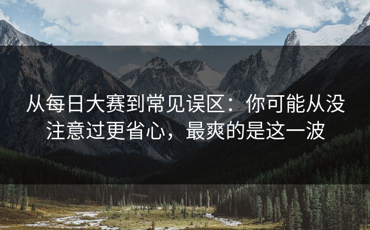 从每日大赛到常见误区：你可能从没注意过更省心，最爽的是这一波
