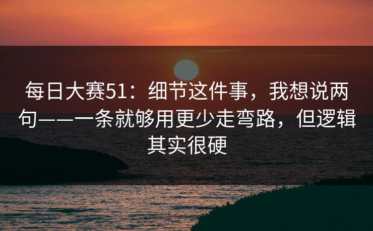 每日大赛51:细节这件事,我想说两句——一条就够用更少走弯路,但逻辑其实很硬 每日大赛51:细节这件事,我想说两句——一条就够用更少走弯路,但逻辑其实很硬
