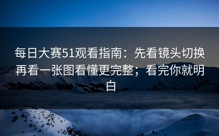 每日大赛51观看指南：先看镜头切换再看一张图看懂更完整；看完你就明白