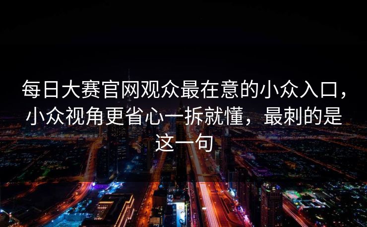 每日大赛官网观众最在意的小众入口,小众视角更省心一拆就懂,最刺的是这一句 每日大赛官网观众最在意的小众入口,小众视角更省心一拆就懂,最刺的是这一句