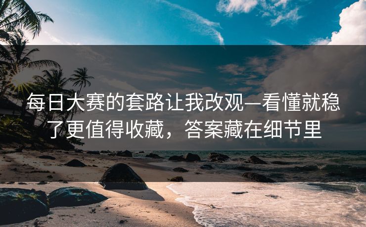 每日大赛的套路让我改观—看懂就稳了更值得收藏，答案藏在细节里