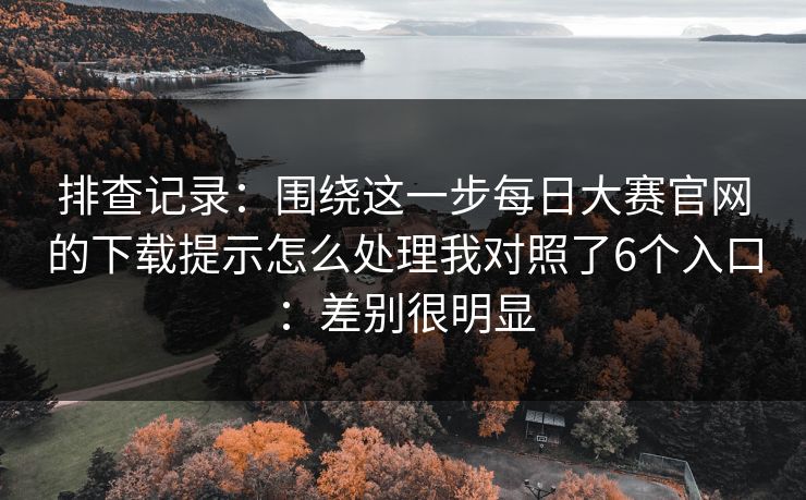 排查记录：围绕这一步每日大赛官网的下载提示怎么处理我对照了6个入口：差别很明显