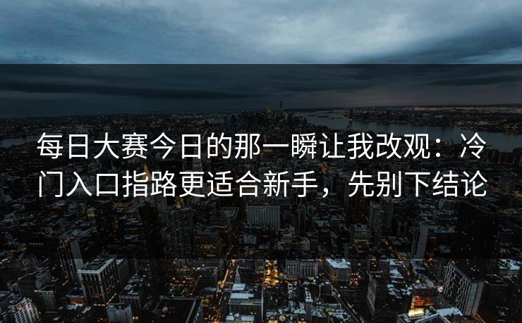 每日大赛今日的那一瞬让我改观：冷门入口指路更适合新手，先别下结论