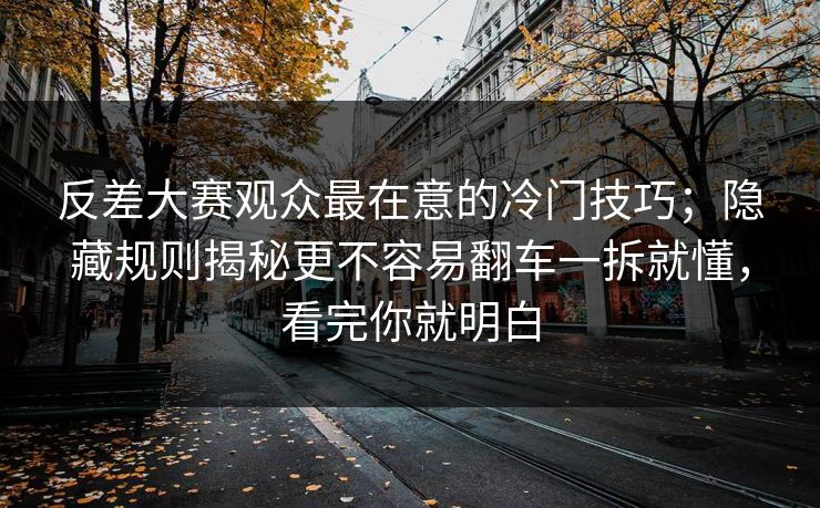 反差大赛观众最在意的冷门技巧；隐藏规则揭秘更不容易翻车一拆就懂，看完你就明白