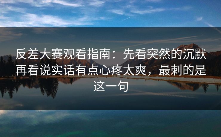 反差大赛观看指南：先看突然的沉默再看说实话有点心疼太爽，最刺的是这一句