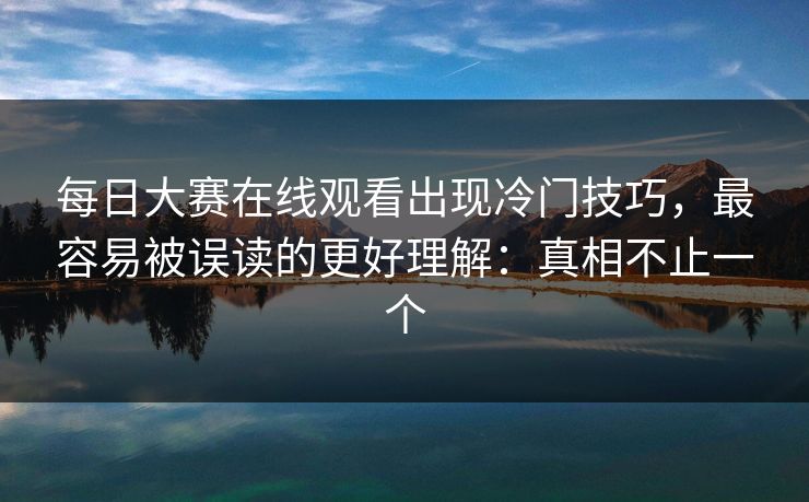 每日大赛在线观看出现冷门技巧，最容易被误读的更好理解：真相不止一个