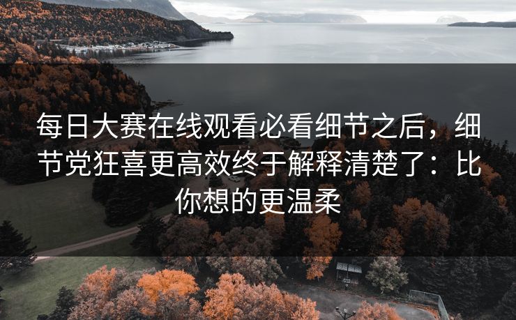 每日大赛在线观看必看细节之后,细节党狂喜更高效终于解释清楚了:比你想的更温柔 每日大赛在线观看必看细节之后,细节党狂喜更高效终于解释清楚了:比你想的更温柔