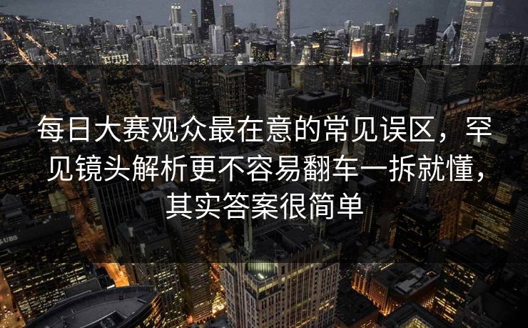每日大赛观众最在意的常见误区，罕见镜头解析更不容易翻车一拆就懂，其实答案很简单