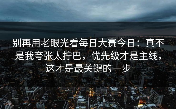 别再用老眼光看每日大赛今日：真不是我夸张太拧巴，优先级才是主线，这才是最关键的一步