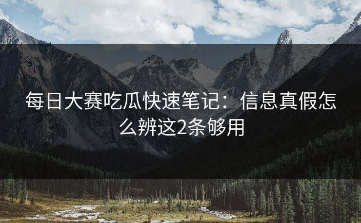每日大赛吃瓜快速笔记：信息真假怎么辨这2条够用