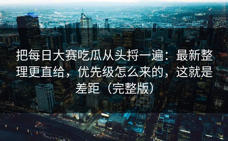 把每日大赛吃瓜从头捋一遍：最新整理更直给，优先级怎么来的，这就是差距（完整版）