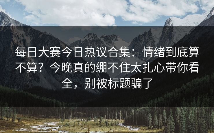 每日大赛今日热议合集：情绪到底算不算？今晚真的绷不住太扎心带你看全，别被标题骗了