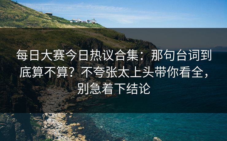 每日大赛今日热议合集：那句台词到底算不算？不夸张太上头带你看全，别急着下结论