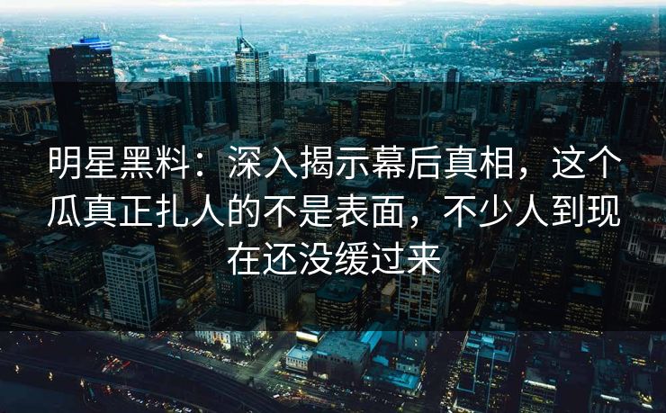 明星黑料：深入揭示幕后真相，这个瓜真正扎人的不是表面，不少人到现在还没缓过来